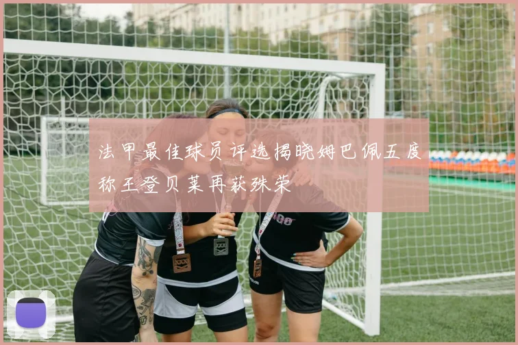 法甲最佳球员评选揭晓姆巴佩五度称王登贝莱再获殊荣