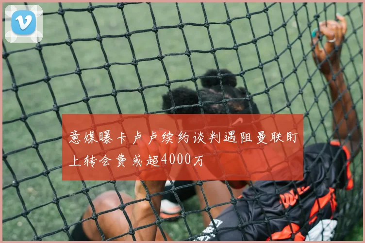 意媒曝卡卢卢续约谈判遇阻曼联盯上转会费或超4000万