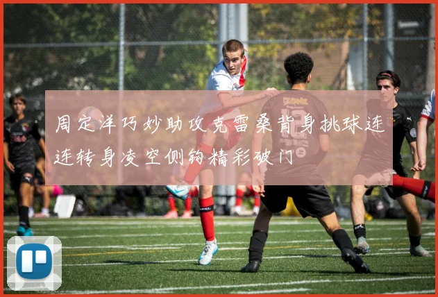 周定洋巧妙助攻克雷桑背身挑球连连转身凌空侧钩精彩破门