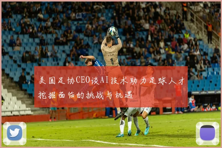 美国足协CEO谈AI技术助力足球人才挖掘面临的挑战与机遇