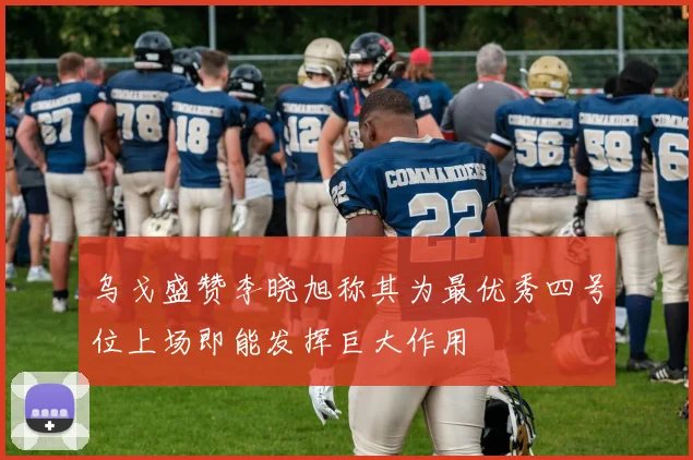 乌戈盛赞李晓旭称其为最优秀四号位上场即能发挥巨大作用