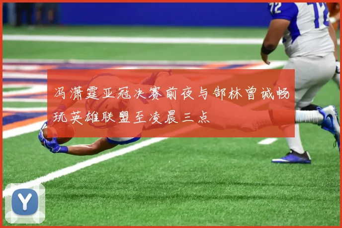 冯潇霆亚冠决赛前夜与郜林曾诚畅玩英雄联盟至凌晨三点