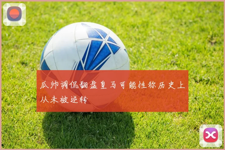 瓜帅调侃翻盘皇马可能性称历史上从未被逆转