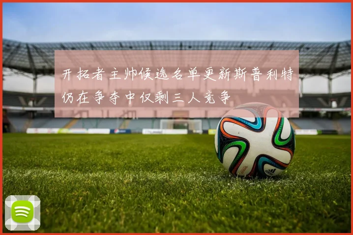 开拓者主帅候选名单更新斯普利特仍在争夺中仅剩三人竞争