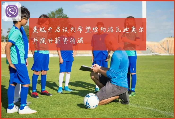 曼城开启谈判希望续约格瓦迪奥尔并提升薪资待遇