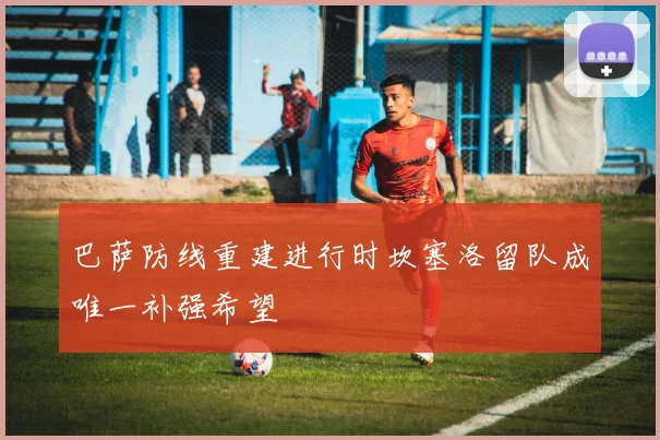 巴萨防线重建进行时坎塞洛留队成唯一补强希望