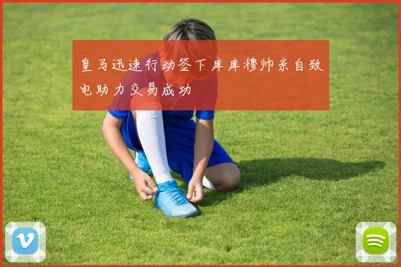 皇马迅速行动签下库库穆帅亲自致电助力交易成功