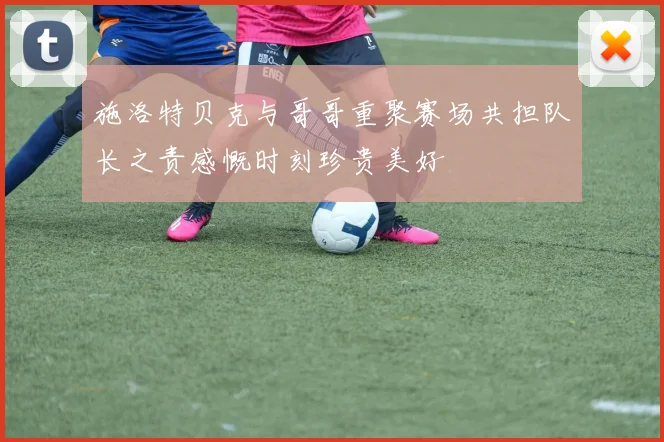 施洛特贝克与哥哥重聚赛场共担队长之责感慨时刻珍贵美好