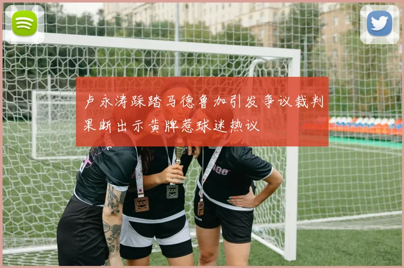 卢永涛踩踏马德鲁加引发争议裁判果断出示黄牌惹球迷热议